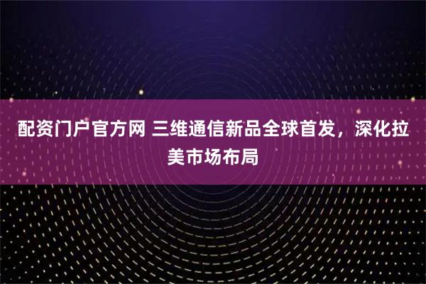 配资门户官方网 三维通信新品全球首发，深化拉美市场布局