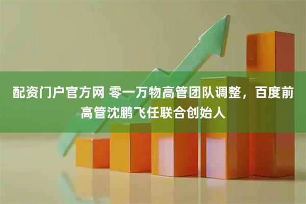 配资门户官方网 零一万物高管团队调整，百度前高管沈鹏飞任联合创始人