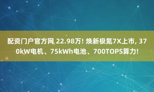 配资门户官方网 22.98万! 焕新极氪7X上市, 370kW电机、75kWh电池、700TOPS算力!