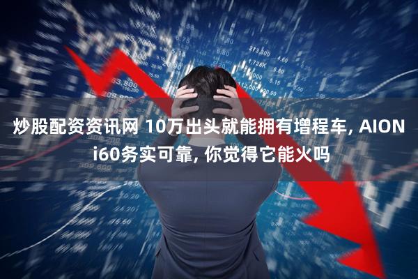 炒股配资资讯网 10万出头就能拥有增程车, AION i60务实可靠, 你觉得它能火吗