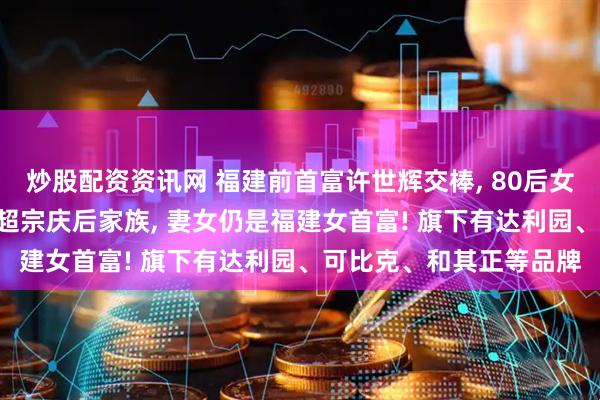 炒股配资资讯网 福建前首富许世辉交棒, 80后女儿上位! 其家族财富曾超宗庆后家族, 妻女仍是福建女首富! 旗下有达利园、可比克、和其正等品牌
