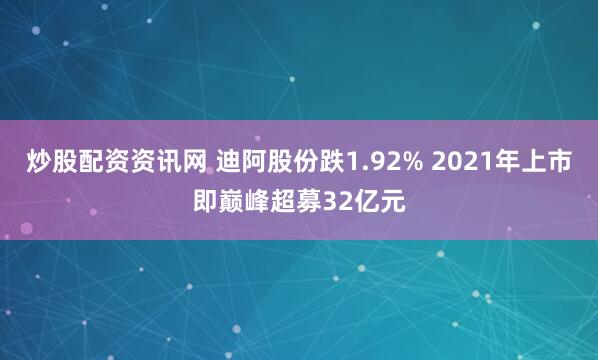 炒股配资资讯网 迪阿股份跌1.92% 2021年上市即巅峰超募32亿元