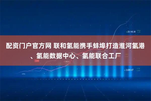 配资门户官方网 联和氢能携手蚌埠打造淮河氢港、氢能数据中心、氢能联合工厂