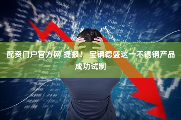 配资门户官方网 捷报！ 宝钢德盛这一不锈钢产品成功试制