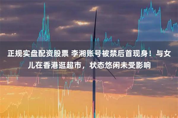 正规实盘配资股票 李湘账号被禁后首现身！与女儿在香港逛超市，状态悠闲未受影响