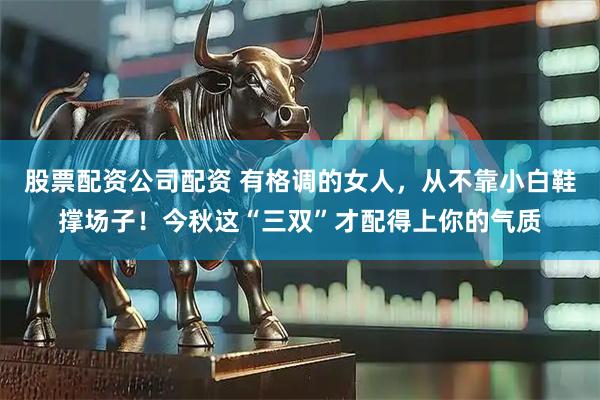 股票配资公司配资 有格调的女人，从不靠小白鞋撑场子！今秋这“三双”才配得上你的气质