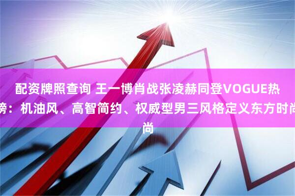 配资牌照查询 王一博肖战张凌赫同登VOGUE热榜：机油风、高智简约、权威型男三风格定义东方时尚