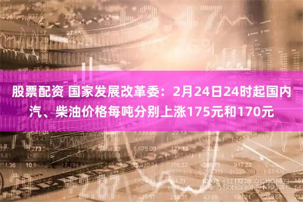 股票配资 国家发展改革委：2月24日24时起国内汽、柴油价格每吨分别上涨175元和170元