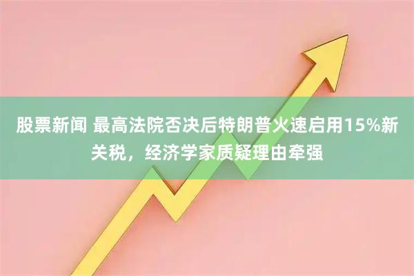 股票新闻 最高法院否决后特朗普火速启用15%新关税，经济学家质疑理由牵强