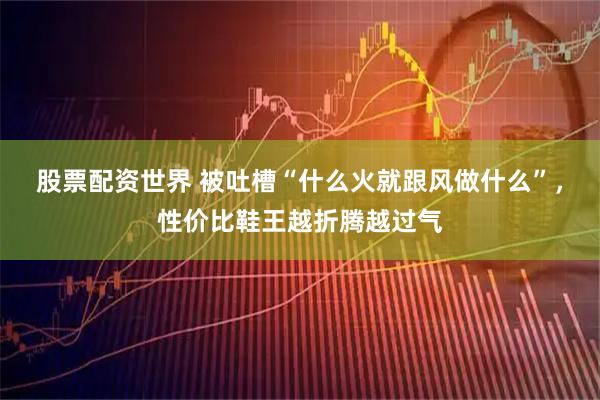 股票配资世界 被吐槽“什么火就跟风做什么”，性价比鞋王越折腾越过气