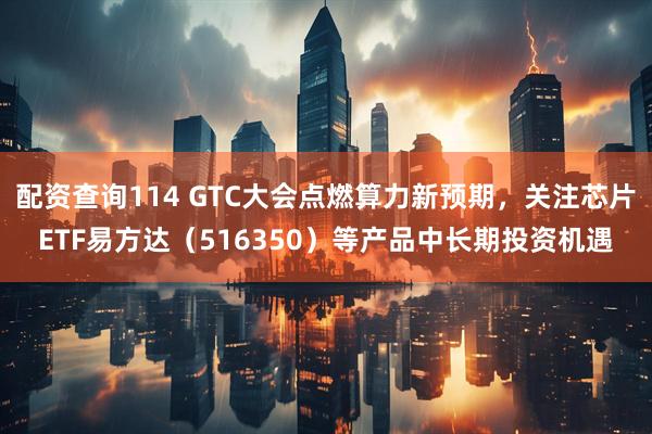 配资查询114 GTC大会点燃算力新预期，关注芯片ETF易方达（516350）等产品中长期投资机遇