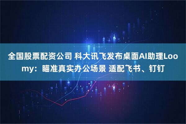 全国股票配资公司 科大讯飞发布桌面AI助理Loomy：瞄准真实办公场景 适配飞书、钉钉