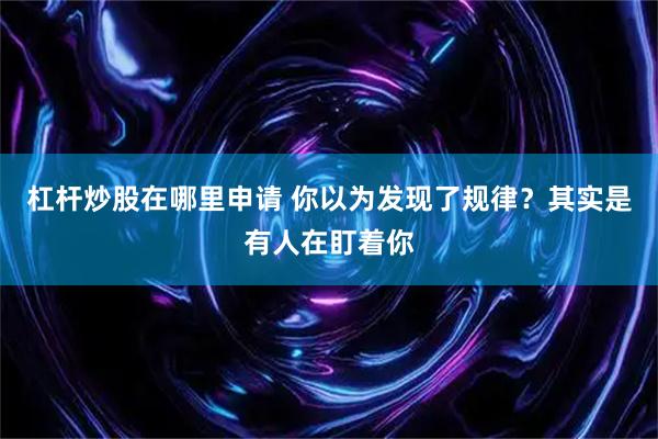 杠杆炒股在哪里申请 你以为发现了规律？其实是有人在盯着你