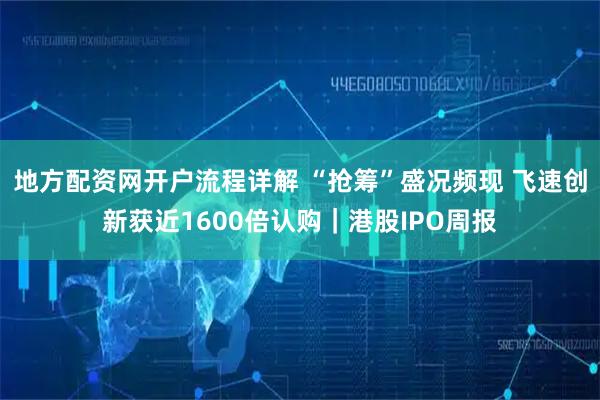地方配资网开户流程详解 “抢筹”盛况频现 飞速创新获近1600倍认购｜港股IPO周报