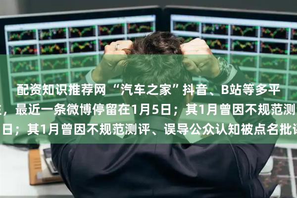 配资知识推荐网 “汽车之家”抖音、B站等多平台社交账号被禁止关注，最近一条微博停留在1月5日；其1月曾因不规范测评、误导公众认知被点名批评