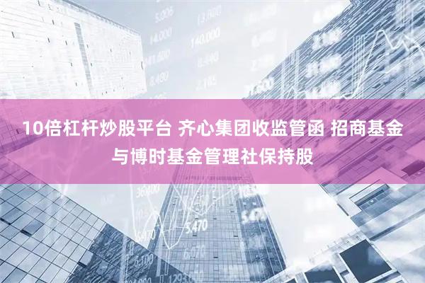 10倍杠杆炒股平台 齐心集团收监管函 招商基金与博时基金管理社保持股