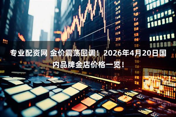 专业配资网 金价震荡回调！2026年4月20日国内品牌金店价格一览！
