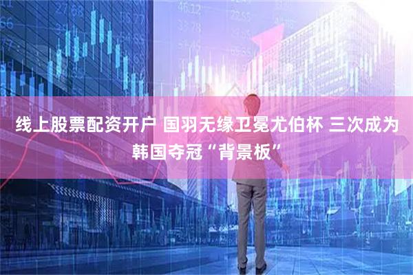 线上股票配资开户 国羽无缘卫冕尤伯杯 三次成为韩国夺冠“背景板”