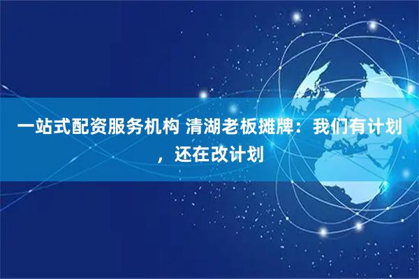 一站式配资服务机构 清湖老板摊牌：我们有计划，还在改计划