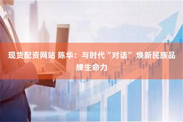现货配资网站 陈华：与时代“对话” 焕新民族品牌生命力