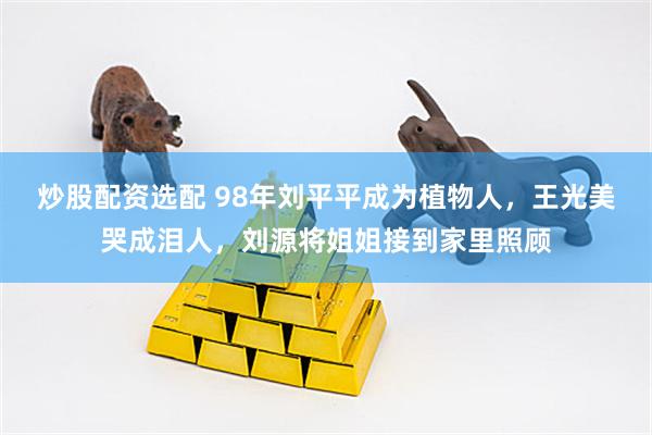 炒股配资选配 98年刘平平成为植物人，王光美哭成泪人，刘源将姐姐接到家里照顾