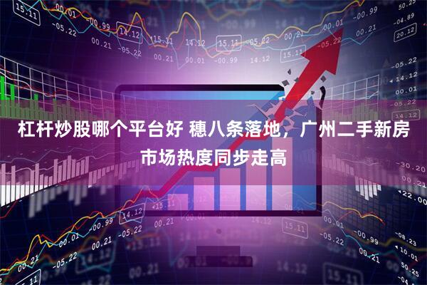 杠杆炒股哪个平台好 穗八条落地,广州二手新房市场热度同步走高