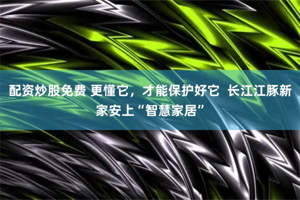 配资炒股免费 更懂它,才能保护好它 长江江豚新家安上“智慧家居”