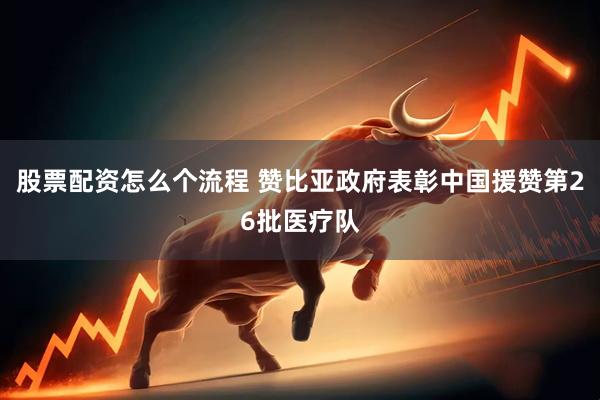 股票配资怎么个流程 赞比亚政府表彰中国援赞第26批医疗队